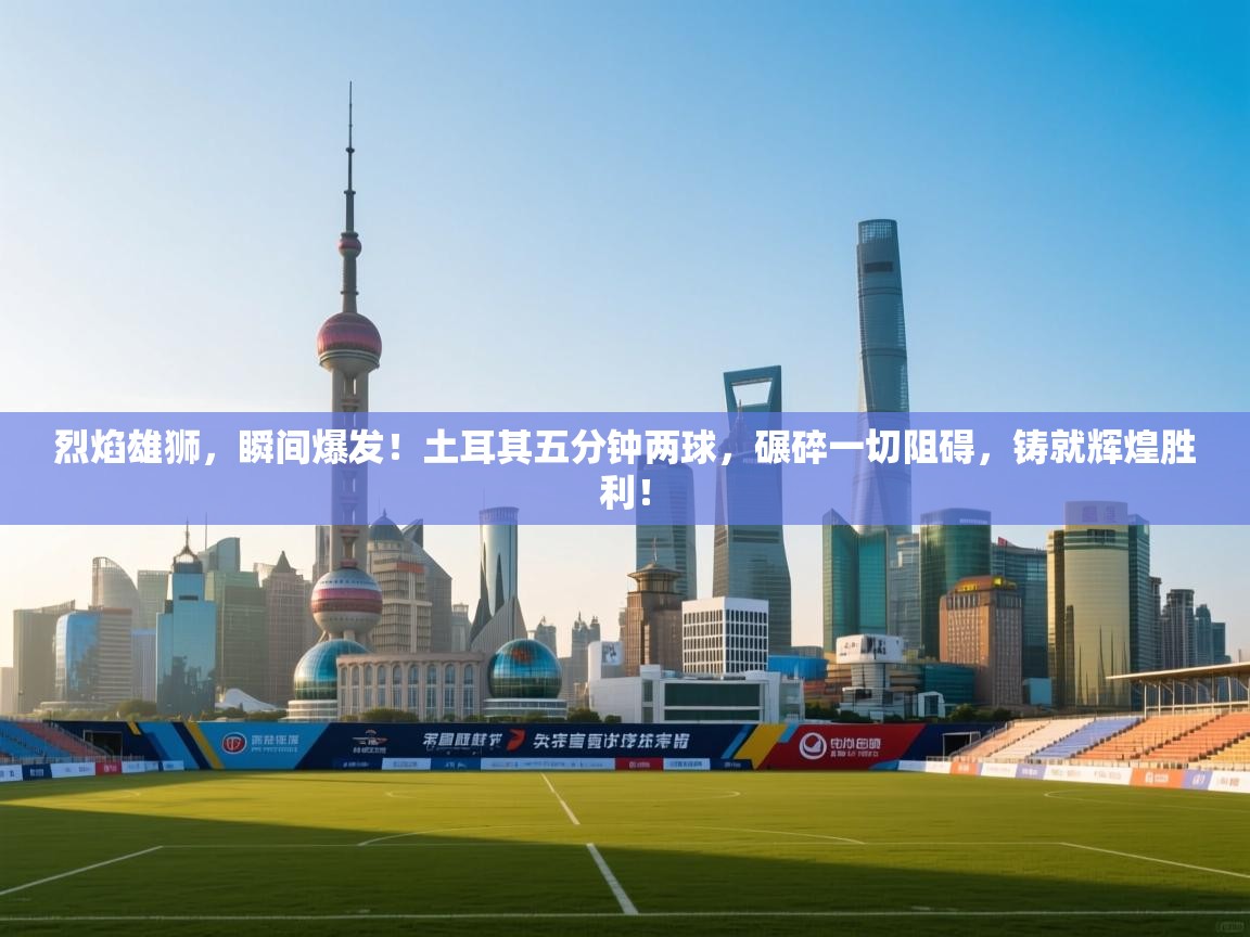 烈焰雄狮,瞬间爆发!土耳其五分钟两球,碾碎一切阻碍,铸就辉煌胜利! 第1张